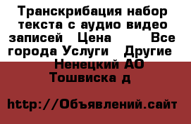 Транскрибация/набор текста с аудио,видео записей › Цена ­ 15 - Все города Услуги » Другие   . Ненецкий АО,Тошвиска д.